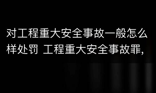 对工程重大安全事故一般怎么样处罚 工程重大安全事故罪,重大责任事故