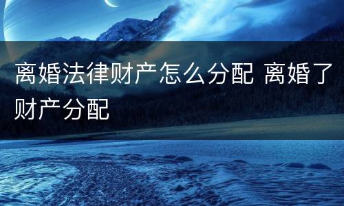 离婚法律财产怎么分配 离婚了财产分配