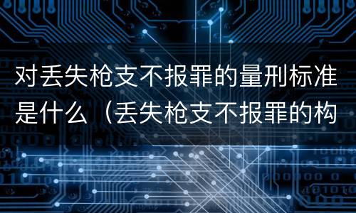 对丢失枪支不报罪的量刑标准是什么（丢失枪支不报罪的构成要件）