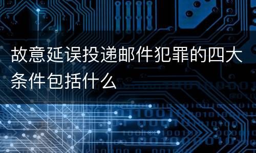 故意延误投递邮件犯罪的四大条件包括什么