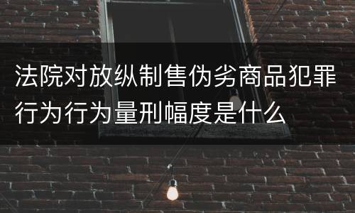 法院对放纵制售伪劣商品犯罪行为行为量刑幅度是什么
