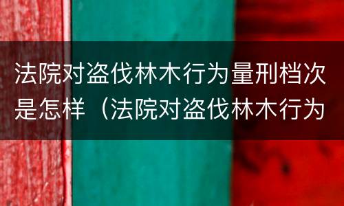 法院对盗伐林木行为量刑档次是怎样（法院对盗伐林木行为量刑档次是怎样规定的）