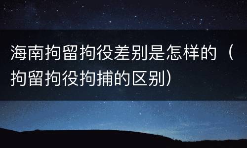 海南拘留拘役差别是怎样的（拘留拘役拘捕的区别）