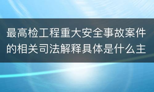 最高检工程重大安全事故案件的相关司法解释具体是什么主要内容