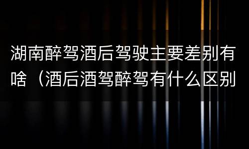 湖南醉驾酒后驾驶主要差别有啥（酒后酒驾醉驾有什么区别）