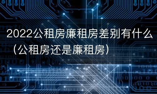 2022公租房廉租房差别有什么（公租房还是廉租房）