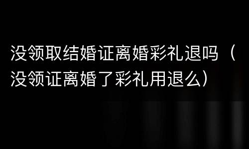 没领取结婚证离婚彩礼退吗（没领证离婚了彩礼用退么）