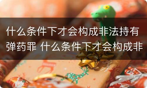 什么条件下才会构成非法持有弹药罪 什么条件下才会构成非法持有弹药罪呢