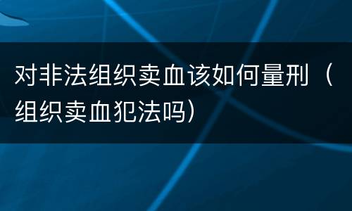 对非法组织卖血该如何量刑（组织卖血犯法吗）