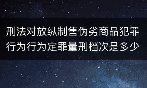 刑法对放纵制售伪劣商品犯罪行为行为定罪量刑档次是多少