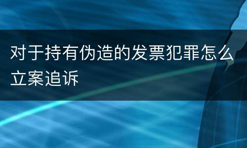 对于持有伪造的发票犯罪怎么立案追诉