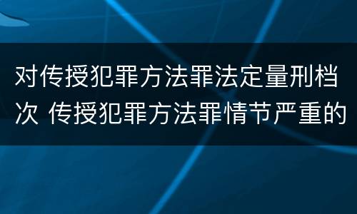 对传授犯罪方法罪法定量刑档次 传授犯罪方法罪情节严重的认定