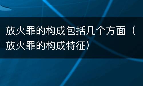 放火罪的构成包括几个方面（放火罪的构成特征）
