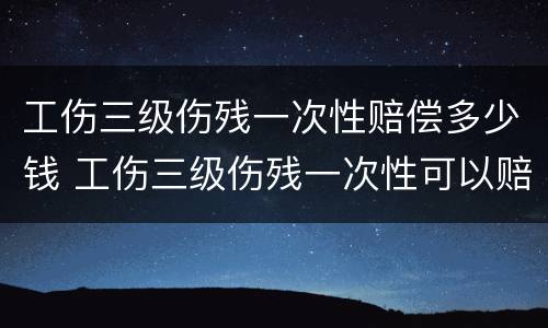 工伤三级伤残一次性赔偿多少钱 工伤三级伤残一次性可以赔多少钱?