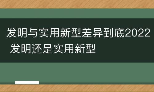 发明与实用新型差异到底2022 发明还是实用新型