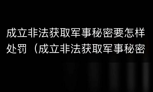 成立非法获取军事秘密要怎样处罚（成立非法获取军事秘密要怎样处罚呢）