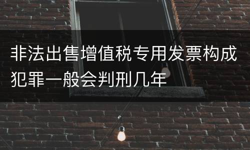 非法出售增值税专用发票构成犯罪一般会判刑几年