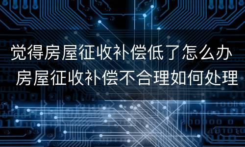 觉得房屋征收补偿低了怎么办 房屋征收补偿不合理如何处理