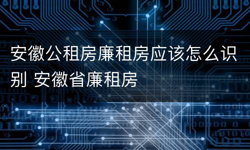 安徽公租房廉租房应该怎么识别 安徽省廉租房