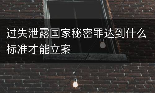 过失泄露国家秘密罪达到什么标准才能立案