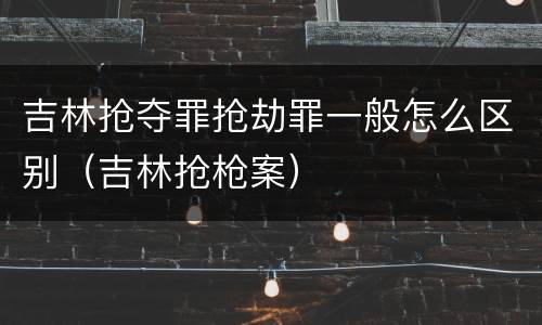 吉林抢夺罪抢劫罪一般怎么区别（吉林抢枪案）