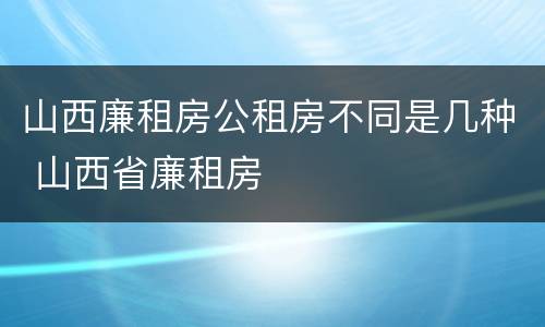 山西廉租房公租房不同是几种 山西省廉租房