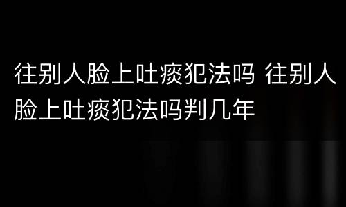 往别人脸上吐痰犯法吗 往别人脸上吐痰犯法吗判几年