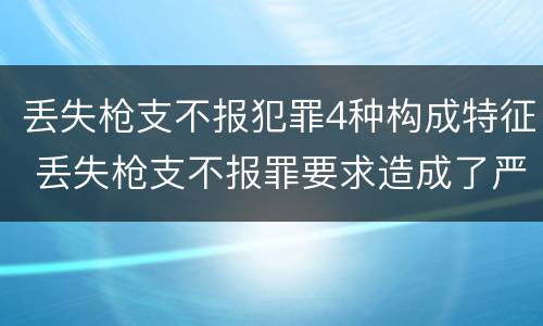 丢失枪支不报犯罪4种构成特征 丢失枪支不报罪要求造成了严重后果的才构成犯罪