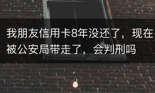 我朋友信用卡8年没还了，现在被公安局带走了，会判刑吗