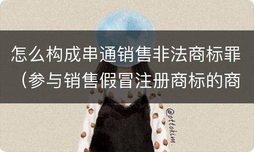 怎么构成串通销售非法商标罪（参与销售假冒注册商标的商品罪 参与销售）