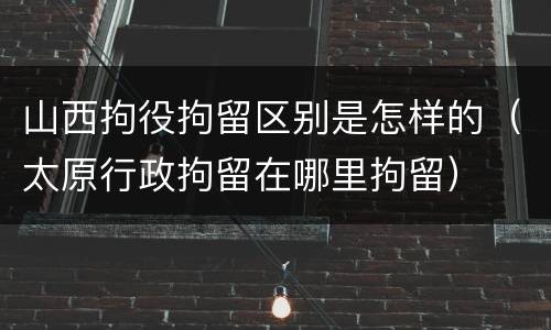 山西拘役拘留区别是怎样的（太原行政拘留在哪里拘留）