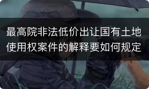 最高院非法低价出让国有土地使用权案件的解释要如何规定