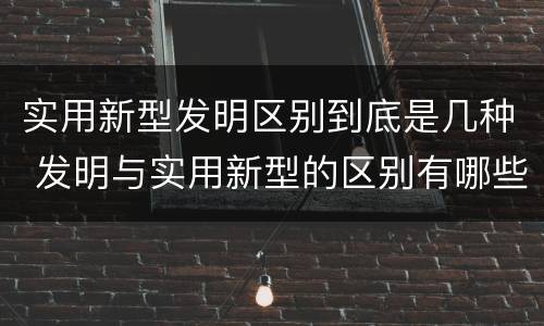 实用新型发明区别到底是几种 发明与实用新型的区别有哪些