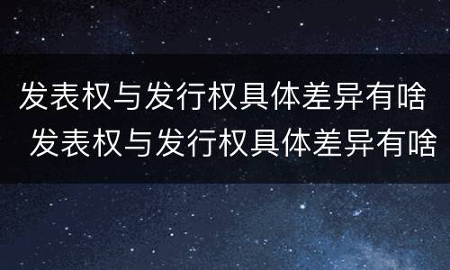 发表权与发行权具体差异有啥 发表权与发行权具体差异有啥影响