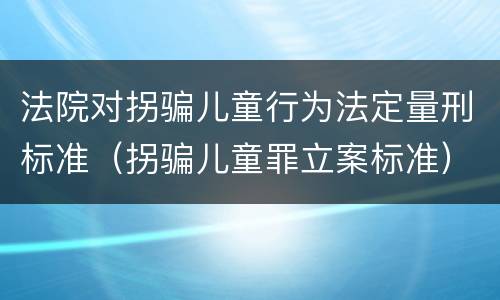 法院对拐骗儿童行为法定量刑标准（拐骗儿童罪立案标准）