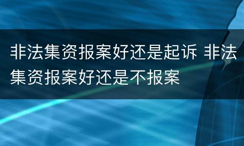非法集资报案好还是起诉 非法集资报案好还是不报案