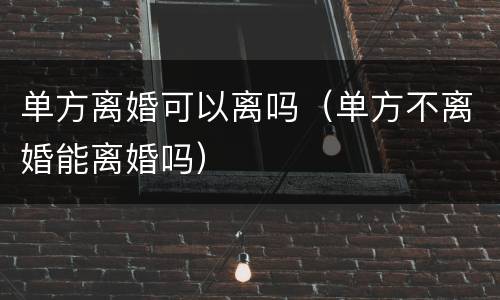 单方离婚可以离吗（单方不离婚能离婚吗）