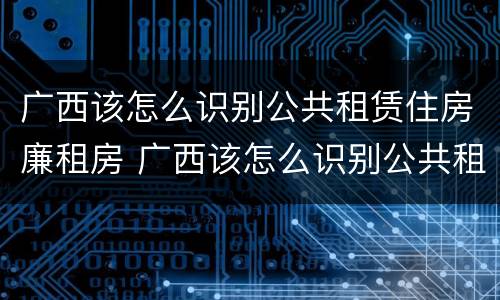 广西该怎么识别公共租赁住房廉租房 广西该怎么识别公共租赁住房廉租房的真假