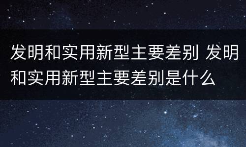 发明和实用新型主要差别 发明和实用新型主要差别是什么