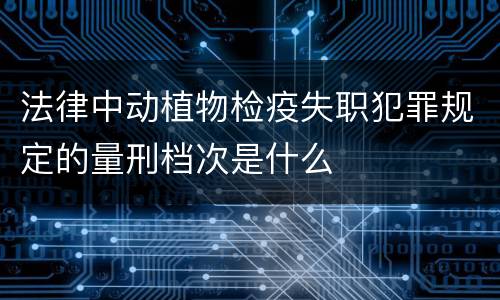 法律中动植物检疫失职犯罪规定的量刑档次是什么