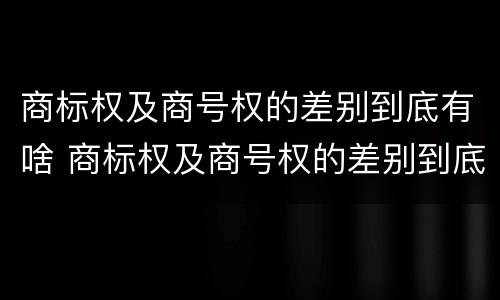 商标权及商号权的差别到底有啥 商标权及商号权的差别到底有啥区别