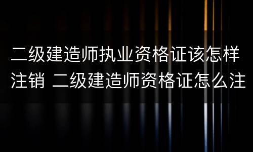 二级建造师执业资格证该怎样注销 二级建造师资格证怎么注销