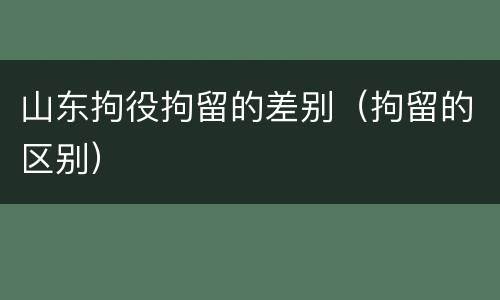 山东拘役拘留的差别（拘留的区别）