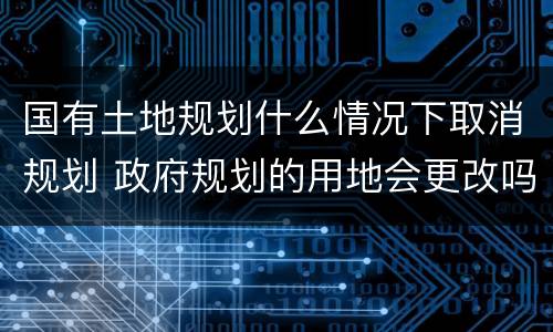 国有土地规划什么情况下取消规划 政府规划的用地会更改吗
