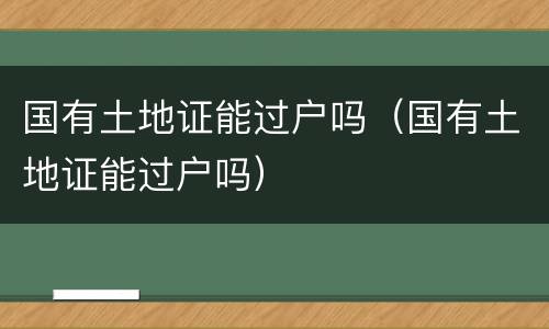 国有土地证能过户吗（国有土地证能过户吗）