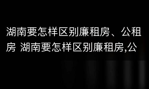 湖南要怎样区别廉租房、公租房 湖南要怎样区别廉租房,公租房呢