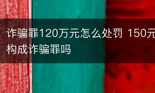 诈骗罪120万元怎么处罚 150元构成诈骗罪吗