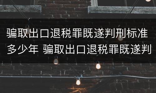 骗取出口退税罪既遂判刑标准多少年 骗取出口退税罪既遂判刑标准多少年