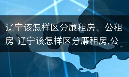 辽宁该怎样区分廉租房、公租房 辽宁该怎样区分廉租房,公租房和住宅