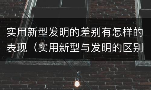 实用新型发明的差别有怎样的表现（实用新型与发明的区别是什么）